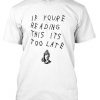 if youre reading this its too late shirt