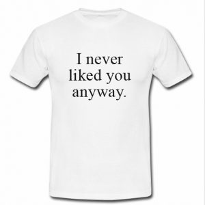 i never liked you anyway t shirt