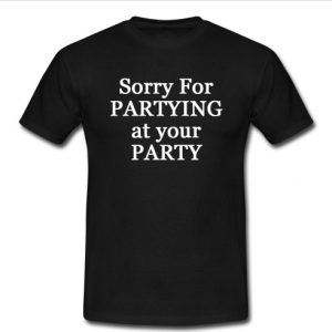 sorry for partying at your party t shirt