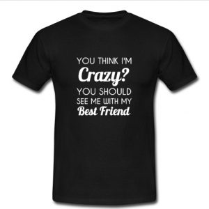 You Think I'm Crazy t shirt