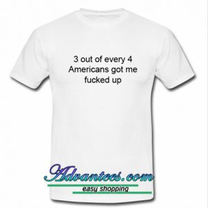 3 out of every 4 americans got me fucked up t shirt