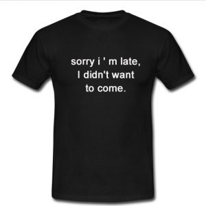 sorry i ' m late i didn't want to come t shirt