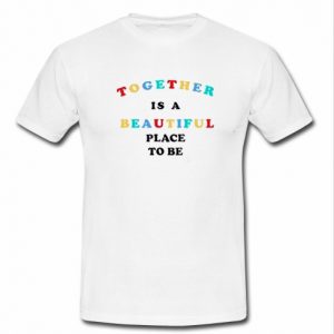 Together is A Beautiful Place To Be T Shirt