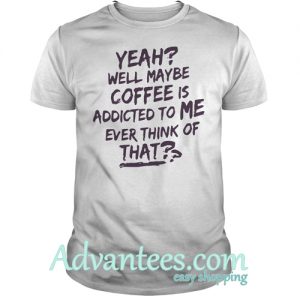 Yeah well maybe coffee is addicted to me ever think of that shirt