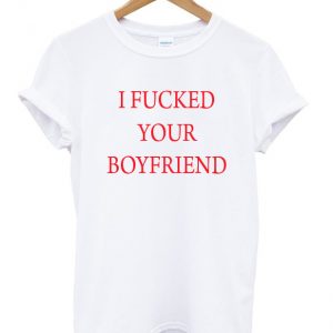 i fucked your boyfriend t-shirt