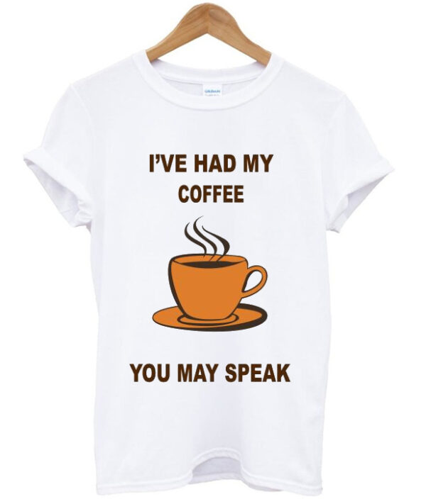 i've had my coffee you may speak t-shirt