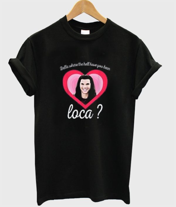 Bella Where You Been Loca Shirt