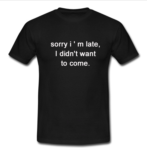 sorry i ' m late i didn't want to come t shirt